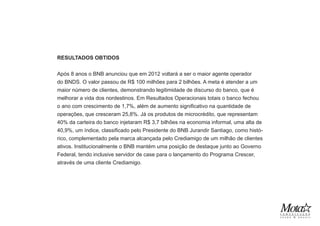 RESULTADOS OBTIDOS
Após 8 anos o BNB anunciou que em 2012 voltará a ser o maior agente operador
do BNDS. O valor passou de R$ 100 milhões para 2 bilhões. A meta é atender a um
maior número de clientes, demonstrando legitimidade de discurso do banco, que é
melhorar a vida dos nordestinos. Em Resultados Operacionais totais o banco fechou
o ano com crescimento de 1,7%, além de aumento significativo na quantidade de
operações, que cresceram 25,8%. Já os produtos de microcrédito, que representam
40% da carteira do banco injetaram R$ 3,7 bilhões na economia informal, uma alta de
40,9%, um índice, classificado pelo Presidente do BNB Jurandir Santiago, como histó-
rico, complementado pela marca alcançada pelo Crediamigo de um milhão de clientes
ativos. Institucionalmente o BNB mantém uma posição de destaque junto ao Governo
Federal, tendo inclusive servidor de case para o lançamento do Programa Crescer,
através de uma cliente Crediamigo.
 