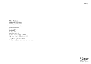 ♫ Sou o Nordeste,
sou a força o movimento,
que gera luz com o vento,
com o sol e com o mar.
(2x) Eu sou o banco,
eu sou daqui,
sou daculá.
Eu sou o meio,
sou início, sou o fim.
Eu sou a luz que ilumina o destino,
trago esse orgulho cá dentro de mim.
Loc.: Banco do Nordeste 2012.
Há 60 anos, o Desenvolvimento é o nosso forte.
Jingle 30”
 