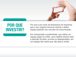 Por que é por meio da Assessoria de Imprensa
que o seu negócio torna-se notícia e obtém
espaço gratuito nos veículos de comunicação.

Em comparação à publicidade, que utiliza um
espaço pago na mídia, uma matéria chama mais
a atenção do leitor, ouvinte ou telespectador, em
um espaço tão nobre que não está à venda.
 