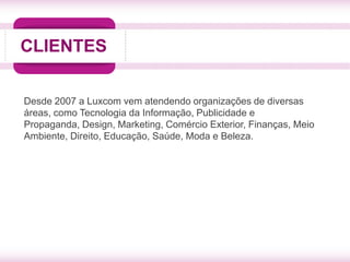 CLIENTES


Desde 2007 a Luxcom vem atendendo organizações de diversas
áreas, como Tecnologia da Informação, Publicidade e
Propaganda, Design, Marketing, Comércio Exterior, Finanças, Meio
Ambiente, Direito, Educação, Saúde, Moda e Beleza.
 