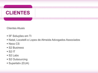 CLIENTES


Clientes Atuais

 5F Soluções em TI
 Natal, Locatelli e Lopes de Almeida Advogados Associados
 Nexo CS
 S2 Business
 S2 IT
 S2 Labs
 S2 Outsourcing
 Superlativ (EUA)
 