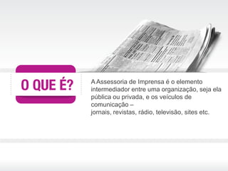 A Assessoria de Imprensa é o elemento
intermediador entre uma organização, seja ela
pública ou privada, e os veículos de
comunicação –
jornais, revistas, rádio, televisão, sites etc.
 