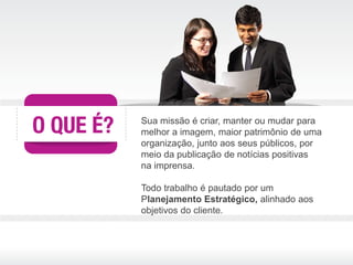 Sua missão é criar, manter ou mudar para
melhor a imagem, maior patrimônio de uma
organização, junto aos seus públicos, por
meio da publicação de notícias positivas
na imprensa.

Todo trabalho é pautado por um
Planejamento Estratégico, alinhado aos
objetivos do cliente.
 