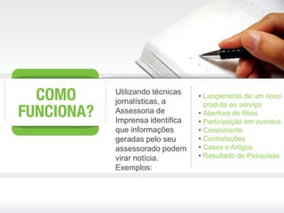Utilizando técnicas
                      • Lançamento de um novo
jornalísticas, a        produto ou serviço
Assessoria de         • Abertura de filiais
Imprensa identifica   • Participação em eventos
que informações       • Crescimento
geradas pelo seu      • Contratações
assessorado podem     • Cases e Artigos
virar notícia.        • Resultado de Pesquisas
Exemplos:
 