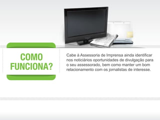 Cabe à Assessoria de Imprensa ainda identificar
nos noticiários oportunidades de divulgação para
o seu assessorado, bem como manter um bom
relacionamento com os jornalistas de interesse.
 