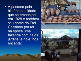 A passear pela história da cidade que se emancipou em 1928 e recebeu seu nome do Frei Cassiano por ter na época uma fazenda com belos jardins, e hoje  nos encanta: 