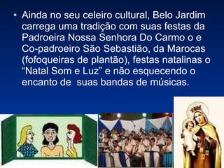 Ainda no seu celeiro cultural, Belo Jardim carrega uma tradição com suas festas da Padroeira Nossa Senhora Do Carmo o e Co-padroeiro São Sebastião, da Marocas (fofoqueiras de plantão), festas natalinas o “Natal Som e Luz” e não esquecendo o encanto de  suas bandas de músicas.  