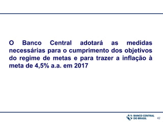 42
O Banco Central adotará as medidas
necessárias para o cumprimento dos objetivos
do regime de metas e para trazer a inflação à
meta de 4,5% a.a. em 2017
 