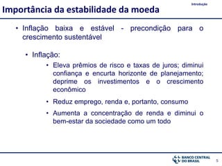 5
• Inflação baixa e estável - precondição para o
crescimento sustentável
• Inflação:
• Eleva prêmios de risco e taxas de juros; diminui
confiança e encurta horizonte de planejamento;
deprime os investimentos e o crescimento
econômico
• Reduz emprego, renda e, portanto, consumo
• Aumenta a concentração de renda e diminui o
bem-estar da sociedade como um todo
Importância da estabilidade da moeda
Introdução
 