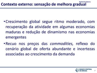 7
•Crescimento global segue ritmo moderado, com
recuperação da atividade em algumas economias
maduras e redução de dinamismo nas economias
emergentes
•Recuo nos preços das commodities, reflexo do
cenário global de oferta abundante e incertezas
associadas ao crescimento da demanda
Contexto externo: sensação de melhora gradual
Ambiente Externo
 