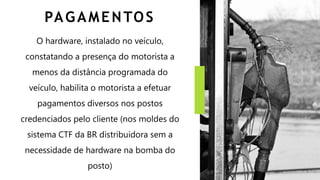PAGAMENTOS
O hardware, instalado no veículo,
constatando a presença do motorista a
menos da distância programada do
veículo, habilita o motorista a efetuar
pagamentos diversos nos postos
credenciados pelo cliente (nos moldes do
sistema CTF da BR distribuidora sem a
necessidade de hardware na bomba do
posto)
 