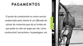 PAGAMENTOS
O posto de combustível ou outro serviço
credenciado pelo cliente lê um QRcode do
celular do motorista que dá os limites do
que pode ou não ser pago por ele, como
combustível, borracheiro, hospedagem, etc
 