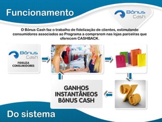 Funcionamento
O Bônus Cash faz o trabalho de fidelização de clientes, estimulando
consumidores associados ao Programa a comprarem nas lojas parceiras que
oferecem CASHBACK.

Do sistema

 