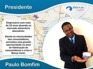 Presidente
Empresário com mais
de 23 anos atuando no
mercado alimentício
atacadista.
Atento as necessidades
dos consumidores,
percebeu uma grande
oportunidade na área
de fidelização de
consumidores e criou o
Bônus Cash.

Paulo Bomfim

 