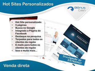 Hot Sites Personalizados

•
•
•
•
•
•
•

•

Hot Site personalizado
5 páginas
Busca no Google
Integrado a Página do
Facebook
Destaque na pesquisa
Torpedos para todos os
clientes da região
E-mails para todos os
clientes da região
Isso e muito mais...

Venda direta

 