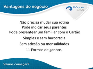 Vantagens do negócio

Não precisa mudar sua rotina
Pode indicar seus parentes
Pode presentear um familiar com o Cartão
Simples e sem burocracia
Sem adesão ou mensalidades
11 Formas de ganhos.

Vamos começar?

 