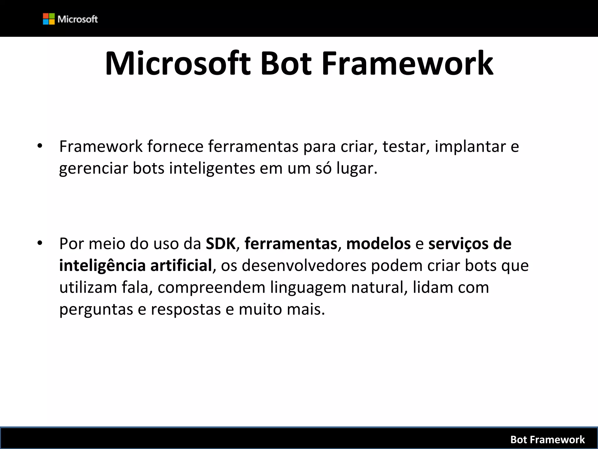 Microsoft Bot Framework
• Framework fornece ferramentas para criar, testar, implantar e
gerenciar bots inteligentes em um só lugar.
• Por meio do uso da SDK, ferramentas, modelos e serviços de
inteligência artificial, os desenvolvedores podem criar bots que
utilizam fala, compreendem linguagem natural, lidam com
perguntas e respostas e muito mais.
Bot Framework
 