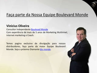 Faça parte da Nossa Equipe Boulevard Monde
Vinicius Oliveira
Consultor Independente Boulevad Monde
Com experiência de mais de 5 anos de Marketing Multinível,
internet marketing e Coach.
Temos pagina exclusiva de divulgação para nossos
distribuidores, faça parte da maior Equipe Boulevard
Monde. Seja o próximo Diamante blv monde.
 