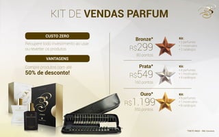 KIT DE VENDAS PARFUM
Recupere todo investimento ao usar
ou reverter os produtos
Compre produtos com até
50% de desconto!
Kit:
• 2 perfumes
• 1 mostruário
• 2 catálogos
Kit:
• 4 perfumes
• 1 mostruário
• 4 catálogos
Kit:
• 9 perfumes
• 1 mostruário
• 8 catálogos
Bronze*
Prata*
Ouro*
80 pontos
*FRETE PAGO - PAC Correios
160 pontos
350 pontos
R$299
R$549
R$1.199
CUSTO ZERO
VANTAGENS
 