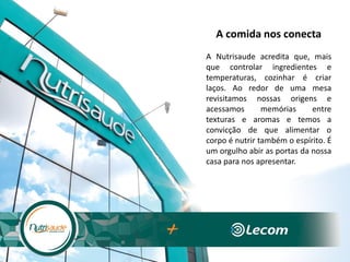 A comida nos conecta
A Nutrisaude acredita que, mais
que controlar ingredientes e
temperaturas, cozinhar é criar
laços. Ao redor de uma mesa
revisitamos nossas origens e
acessamos memórias entre
texturas e aromas e temos a
convicção de que alimentar o
corpo é nutrir também o espírito. É
um orgulho abir as portas da nossa
casa para nos apresentar.
 
