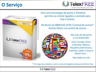 O Serviço
                     Com uma tecnologia de ponta a Telexfree
                       permite ao cliente ligações a vontade para
                                     Fixo e Celular.

                      No Brasil via 0800 033 3279 / Central de acesso*
                            Outros Países via central de acesso

                                                        São mais de 40 países
                                                          a sua disposição:
                                                        EUA, Canadá, China
                                                         Colômbia, México,
                                                       Republica dominicana,
                                                      Espanha, Japão, França e
                                                           Muito mais...
                                                          Veja todos no site

            * Em algumas cidades e com o custo de ligação local para telefone fixo.
 