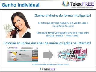 Ganho Individual
                    Ganhe dinheiro de forma inteligente!
                         Sem ter que convidar ninguém, sem vender nada e
                                       no conforto do seu lar.

                      Com pouco tempo você garante uma bela renda extra
                              Semanal - Mensal - Anual. Como?


Coloque anúncios em sites de anúncios grátis na internet!




                  Estará anunciando a Telexfree em todo o mundo
 