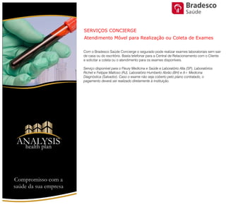 Com o Bradesco Saúde Concierge o segurado pode realizar exames
laboratoriais sem sair de casa ou do escritório. Basta telefonar para a Central de
Relacionamento com o Cliente e solicitar a coleta ou o atendimento para os
exames disponíveis.
Serviço disponível para o Fleury Medicina e Saúde e Laboratório Alta (SP),
Laboratórios Richet e Felippe Mattoso (RJ), Laboratório Humberto Abrão (BH) e
A+ Medicina Diagnóstica (Salvador). Caso o exame não seja coberto pelo
plano contratado, o pagamento deverá ser realizado diretamente à instituição.
SERVIÇOS CONCIERGE
Atendimento Móvel para Realização ou Coleta de Exames
Compromisso com a saúde de sua empresa
ANALYSIS
Health Plan
Saúde
 
