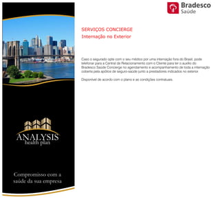Caso o segurado opte com o seu médico por uma internação fora do Brasil,
pode telefonar para a Central de Relacionamento com o Cliente para ter o
auxílio do Bradesco Saúde Concierge no agendamento e
acompanhamento de toda a internação coberta pela apólice de seguro-
saúde junto a prestadores indicados no exterior.
Disponível de acordo com o plano e as condições contratuais.
SERVIÇOS CONCIERGE
Internação no Exterior
Compromisso com a saúde de sua empresa
ANALYSIS
Health Plan
Saúde
 