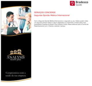Com a Segunda Opinião Médica Internacional, o segurado ou seu médico
podem obter um segundo parecer relativo a algum diagnóstico ou tratamento,
emitido pelos mais prestigiados hospitais do Brasil e dos Estados Unidos. Basta
telefonar para a Central de Relacionamento com o Cliente e solicitar o serviço.
SERVIÇOS CONCIERGE
Segunda Opinião Médica Internacional
Compromisso com a saúde de sua empresa
ANALYSIS
Health Plan
Saúde
 