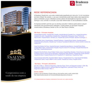 REDE CREDENCIADA
São Paulo - Principais Hospitais
Outras cidades
Hospital Albert Einstein, Hospital Sírio Libanês, Hospital Alemão Oswaldo Cruz, Hospital
Samaritano, Hospital 9 de Julho, Hospital HCor, Hospital InCor, Hospital Ben Portuguesa, Hosp P
Edmundo Vasconcelos, Hospital Rede D´OR São Luiz, Hospital São Camilo (Pompéia, Santana
e Ipiranga).(*)
Hospital Villa Lobos; Hospital Igesp; Hospital Paulistano, Hospital Santa Virginia, Hospital
Iguatemi; Hospital Itacolomy Butanta; Hospital Usp; Fundacao Faculdade De Medicina;
Instituto Central; Instituto Da Crianca Ffm;
Hosp Dos Defeitos Da Face; Hospital Alvorada; Hospital Alvorada Moema; Hospital Ruben
Berta; Hospital Albert Sabin; Central Towers Hospital; Hosp Do Cancer A C Camargo; Hospital
Adventista De Sao Paulo; Hospital Bandeirantes
Hospital N Sra Da Penha; Hosp E Matern Santa Joana; Hospital Nipo Brasileiro; Pronto Socorro
Itamaraty; Fundacao Crianca; Pronto Socorro Itamaraty; Hospital San Paolo Santana; Hospital
Sao Camilo Santana; Hospital Da Aacd; Hospital Paulista De Orl; Hospital Rim E Hipertensao;
Hospital Sao Paulo
Casa De Saude Santa Rita; Hospital E Matern Sepaco; Hospital Santa Cruz; Casa Saude Vila
Matilde; Hospital Sao Carlos; Hosp E Matern N Sra Lourdes; Hospital Da Crianca; Hospital
São Paulo - Principais Laboratórios
Club DA, CURA, a+ Medicina Diagnóstica, Salomão Zoppi, Centro de Diagnósticos Brasil -
CDB, Alta, Diagnóstica, Delboni Auriemo, Lavoisier Medicina Diagnósitica, Laboratório Fleury,
Centro de Diagnósticos Albert Einstein, RDO.(*)
(*) A disponibilidade dos hospitais e laboratórios é de acordo com o plano escolhido.
Compromisso com a saúde de sua empresa
Saúde
ANALYSIS
Health Plan
 