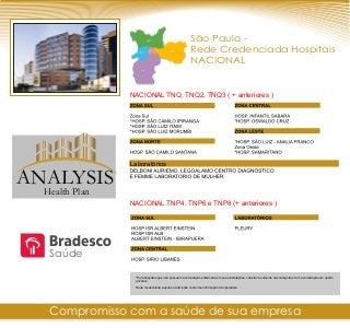 São Paulo -
Rede Credenciada Hospitais
NACIONAL
NACIONAL TNQ, TNQ2, TNQ3 ( + anteriores )
*Para hospitais que não possuem acomodação enfermaria em suas instalações, cobertura somente nas categorias com acomodação em quarto
privativo.
Rede credenciada sujeitos a alteração conforme informação da operadora
Laboratórios
NACIONAL TNP4, TNP6 e TNP8 (+ anteriores )
Compromisso com a saúde de sua empresa
Saúde
ANALYSIS
Health Plan
 