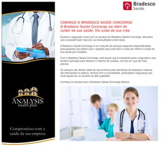 CONHEÇA O BRADESCO SAÚDE CONCIERGE
O Bradesco Saúde Concierge vai além de cuidar da sua saúde.
Ele cuida da sua vida.
Quando o segurado conta com os serviços do Bradesco Saúde Concierge,
descobre que é possível fazer mais por sua tranquilidade e bem-estar.
O Bradesco Saúde Concierge é um conjunto de serviços especiais
disponibilizados para pessoas que sabem que o segredo para viver bem e
cada vez melhor é cuidar da sua saúde por completo.
Com o Bradesco Saúde Concierge, tudo aquilo que é importante para o
segurado e sua família é pensado para oferecer o máximo de cuidado, na
hora em que ele mais precisa.
Os serviços vão desde coleta de documentos para reembolso de despesas
médicas até internações no exterior, sempre com a comodidade,
praticidade e segurança que você espera de um produto de alta qualidade.
ANALYSIS
Health Plan
Compromisso com a saúde de sua empresa
Saúde
 