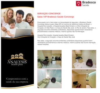 SERVIÇOS CONCIERGE
Salas VIP Bradesco Saúde Concierge
Preocupado com o bem-estar e a tranquilidade do segurado, o Bradesco
Saúde Concierge oferece quatro Salas VIP em centros de referência médica
do Brasil: o Hospital Sírio-Libanês, o Hospital Israelita Albert Eintein e o HCor
(Hospital do Coração), em São Paulo, e a Casa de Saúde São José, no Rio de
Janeiro. Nas salas, o segurado encontra ambientes confortáveis, disponíveis
quando forem necessários procedimentos e exames médicos, mesmo
quando não há internação.
Hospital Sírio-Libanês, Hospital Israelita Albert Einstein,
Hcor (Hospital do Coração) e Casa de Saúde São José
Nas salas, o segurado encontra ambientes confortáveis disponíveis quando
forem necessários procedimentos e exames médicos, mesmo quando não
houver internação nesses hospitais.
ANALYSIS
Health Plan
Compromisso com a saúde de sua empresa
Saúde
 