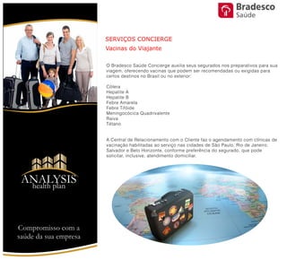 SERVIÇOS CONCIERGE
Vacinas do Viajante
O Bradesco Saúde Concierge auxilia seus segurados nos preparativos
para sua viagem, oferecendo vacinas que podem ser recomendadas
ou exigidas para certos destinos no Brasil ou no exterior:
Cólera
Hepatite A
Hepatite B
Febre Amarela
Febre Tifóide
Meningocócica Quadrivalente
Raiva
Tétano
A Central de Relacionamento com o Cliente faz o agendamento com
clínicas de vacinação habilitadas ao serviço nas cidades de São
Paulo, Rio de Janeiro, Salvador e Belo Horizonte, conforme preferência
do segurado, que pode solicitar, inclusive, atendimento domiciliar.
Compromisso com a saúde de sua empresa
ANALYSIS
Health Plan
Saúde
 