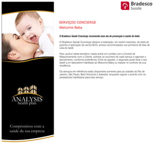 SERVIÇOS CONCIERGE
Welcome Baby
O Bradesco Saúde Concierge recomenda esse ato de prevenção à saúde
do bebê.
O Bradesco Saúde Concierge oferece a realização, em recém-nascidos,
do teste do pezinho e aplicação da vacina BCG, ambos recomendados
nos primeiros 30 dias de vida do bebê.
Para usufruir deste benefício, basta entrar em contato com a Central de
Relacionamento com o Cliente, solicitar os vouchers de cada serviço e
agendar o atendimento, conforme preferência. Entre as opções, o
segurado pode levar o seu bebê a um laboratório habilitado ao Welcome
Baby ou realizar no conforto de sua residência.
Os serviços em referência estão disponíveis somente para as cidades do
Rio de Janeiro, São Paulo, Belo Horizonte e Salvador, enquanto vigorar o
acordo com os prestadores habilitados para este serviço.
Compromisso com a saúde de sua empresa
ANALYSIS
Health Plan
Saúde
 