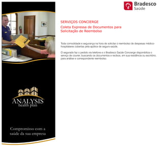 Toda comodidade e segurança na hora de solicitar o reembolso de despesas
médico-hospitalares cobertas pela apólice de seguro-saúde.
O segurado faz o pedido via telefone e o Bradesco Saúde Concierge
disponibiliza o serviço de courier, buscando os documentos e recibos, em sua
residência ou escritório, para análise e correspondente reembolso.
SERVIÇOS CONCIERGE
Coleta Expressa de Documentos para Solicitação de Reembolso
ANALYSIS
Health Plan
Saúde
Compromisso com a saúde de sua empresa
 