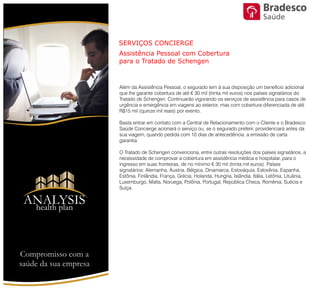 Além da Assistência Pessoal, o segurado tem à sua disposição um benefício
adicional que lhe garante cobertura de até € 30 mil (trinta mil euros) nos
países signatários do Tratado de Schengen. Continuarão vigorando os
serviços de assistência para casos de urgência e emergência em viagens ao
exterior, mas com cobertura diferenciada de até R$15 mil (quinze mil reais)
por evento.
Basta entrar em contato com a Central de Relacionamento com o Cliente e
o Bradesco Saúde Concierge acionará o serviço ou, se o segurado preferir,
providenciará antes da sua viagem, quando pedida com 10 dias de
antecedência, a emissão de carta garantia.
O Tratado de Schengen convenciona, entre outras resoluções dos países
signatários, a necessidade de comprovar a cobertura em assistência médica
e hospitalar, para o ingresso em suas fronteiras, de no mínimo € 30 mil (trinta
mil euros). Países signatários: Alemanha, Áustria, Bélgica, Dinamarca,
Eslováquia, Eslovênia, Espanha, Estônia, Finlândia, França, Grécia, Holanda,
Hungria, Islândia, Itália, Letônia, Lituânia, Luxemburgo, Malta, Noruega,
Polônia, Portugal, República Checa, Romênia, Suécia e Suíça.
SERVIÇOS CONCIERGE
Assistência Pessoal com Cobertura para o Tratado de Schengen
ANALYSIS
Health Plan
Saúde
Compromisso com a saúde de sua empresa
 