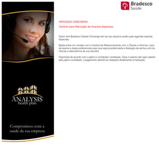 Quem tem Bradesco Saúde Concierge tem ao seu alcance auxílio para
agendar exames especiais.
Basta entrar em contato com a Central de Relacionamento com o Cliente e
informar o tipo de exame e datas preferenciais para que seja providenciada a
liberação da senha junto às clínicas e laboratórios de sua escolha.
Disponível de acordo com o plano e condições contratuais. Caso o exame não
seja coberto pelo plano contratado, o pagamento deverá ser realizado
diretamente à instituição.
SERVIÇOS CONCIERGE
Central para Marcação de Exames Especiais
Saúde
Compromisso com a saúde de sua empresa
ANALYSIS
Health Plan
 