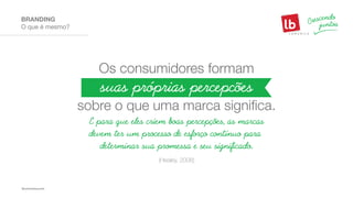 O que é mesmo?
BRANDING
Os consumidores formam
sobre o que uma marca significa.
suas próprias percepcões
E para que eles criem boas percepções, as marcas
devem ter um processo de esforço contínuo para
determinar sua promessa e seu significado.
(Healey, 2008)
 