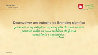 O que é mesmo?
BRANDING
gerenciar a reputação e a percepção de uma marca
perante todos os seus públicos de forma
consistente e estratégica.
Desenvolver um trabalho de Branding significa
 