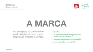 É a percepção do público sobre
o valor de uma empresa e seus
respectivos produtos e serviços.
É também:
o compromisso de entregar algo de
valor para os clientes;
uma promessa para ser cumprida;
um propósito a ser seguido.
A MARCA
O que é mesmo?
BRANDING
 