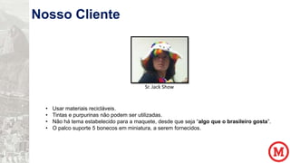 Nosso Cliente

Sr. Jack Show

•
•
•
•

Usar materiais recicláveis.
Tintas e purpurinas não podem ser utilizadas.
Não há tema estabelecido para a maquete, desde que seja “algo que o brasileiro gosta”.
O palco suporte 5 bonecos em miniatura, a serem fornecidos.

 