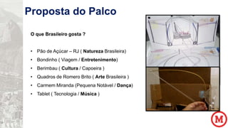 Proposta do Palco
O que Brasileiro gosta ?
• Pão de Açúcar – RJ ( Natureza Brasileira)
• Bondinho ( Viagem / Entretenimento)
• Berimbau ( Cultura / Capoeira )
• Quadros de Romero Brito ( Arte Brasileira )
• Carmem Miranda (Pequena Notável / Dança)
• Tablet ( Tecnologia / Música )

 