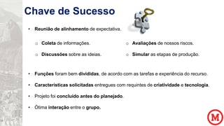 Chave de Sucesso
• Reunião de alinhamento de expectativa.

o Coleta de informações.

o Avaliações de nossos riscos.

o Discussões sobre as ideias.

o Simular as etapas de produção.

• Funções foram bem divididas, de acordo com as tarefas e experiência do recurso.
• Características solicitadas entregues com requintes de criatividade e tecnologia.
• Projeto foi concluído antes do planejado.
• Ótima interação entre o grupo.

 