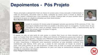 Depoimentos - Pós Projeto
“Nosso pré-projeto e planejamento foram as chaves do sucesso para a nossa execução e implementação. A
coleta de informações, discussões sobre as ideias, avaliações de nossos riscos e simular as etapas de
produção, fizeram a diferença para o bom andamento do projeto. Podemos falar um pouco também sobre o
alinhamento do grupo em relação às atividades que foram desenvolvidas.”
Mario Marinho (Gerente de Projeto)
O projeto foi concluído 25 minutos antes do planejado (previsto para terminar 22:09 e terminou 21:44). Isso
porque alguns trabalhos foram feitos em paralelo e não estava assim no cronograma. O ponto chave, foi que
o cronograma foi feito antes do protótipo. Apesar da troca de Gerente e PMO, o desenvolvimento não foi
afetado. Isso porque o plano do projeto foi seguido.
Marcelo Mahmed ( PMO)
O respeito de cada um pela tarefa do outro ajudou no produto final, houve um ótima interação entre o
grupo, as funções foram bem divididas com o Mario como Gerente do Projeto(uma pessoa bem aceita pelo
grupo e com carisma de gerente), o Marcelo como PMO(tinha conhecimento do que teria que fazer, pois foi o
responsável pela EAP e Cronograma),Sabrina conduziu a execução com propriedade pois foi a idealizadora
do palco, Cesar/Andrey e Aleksandro como executores conduziram as suas atividades conforme foram
estabelecidas pela Sabrina. Enfim acho que o projeto foi bem executado em função da sintonia do
grupo, outro ponto positivo foi que nós encaramos o projeto como se fosse um produto que teríamos que
entregar com um Plus a mais, ou seja idealizamos um palco com todas as características solicitadas com
requintes de criatividade e tecnologia.”
Cesar Pelegrini (Técnico Executor)

 