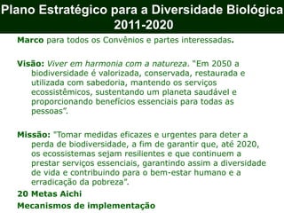 Plano Estratégico para a Diversidade Biológica
2011-2020
Marco para todos os Convênios e partes interessadas.
Visão: Viver em harmonia com a natureza. “Em 2050 a
biodiversidade é valorizada, conservada, restaurada e
utilizada com sabedoria, mantendo os serviços
ecossistêmicos, sustentando um planeta saudável e
proporcionando benefícios essenciais para todas as
pessoas”.
Missão: "Tomar medidas eficazes e urgentes para deter a
perda de biodiversidade, a fim de garantir que, até 2020,
os ecossistemas sejam resilientes e que continuem a
prestar serviços essenciais, garantindo assim a diversidade
de vida e contribuindo para o bem-estar humano e a
erradicação da pobreza”.
20 Metas Aichi
Mecanismos de implementação
 