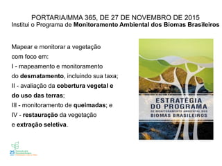 PORTARIA/MMA 365, DE 27 DE NOVEMBRO DE 2015
Institui o Programa de Monitoramento Ambiental dos Biomas Brasileiros
Mapear e monitorar a vegetação
com foco em:
I - mapeamento e monitoramento
do desmatamento, incluindo sua taxa;
II - avaliação da cobertura vegetal e
do uso das terras;
III - monitoramento de queimadas; e
IV - restauração da vegetação
e extração seletiva.
 