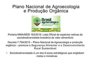 Plano Nacional de Agroecologia
e Produção Orgânica
Portaria MMA/MDS 163/2016: Lista Oficial de espécies nativas da
sociobiodiversidade brasileira de valor alimentício
Decreto 7.794/2012 – Plano Nacional de Agroecologia e produção
orgânica – promove a Segurança Alimentar e o Desenvolvimento
Rural Sustentável
• Sociobiodiversidade é um dos 6 eixos estratégicos que englobam
metas e iniciativas
 