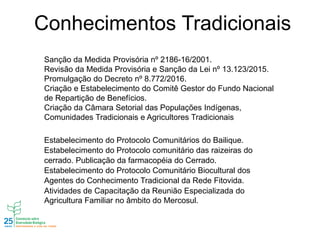 Conhecimentos Tradicionais
Sanção da Medida Provisória nº 2186-16/2001.
Revisão da Medida Provisória e Sanção da Lei nº 13.123/2015.
Promulgação do Decreto nº 8.772/2016.
Criação e Estabelecimento do Comitê Gestor do Fundo Nacional
de Repartição de Benefícios.
Criação da Câmara Setorial das Populações Indígenas,
Comunidades Tradicionais e Agricultores Tradicionais
Estabelecimento do Protocolo Comunitários do Bailique.
Estabelecimento do Protocolo comunitário das raizeiras do
cerrado. Publicação da farmacopéia do Cerrado.
Estabelecimento do Protocolo Comunitário Biocultural dos
Agentes do Conhecimento Tradicional da Rede Fitovida.
Atividades de Capacitação da Reunião Especializada do
Agricultura Familiar no âmbito do Mercosul.
 