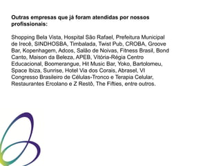 Outras empresas que já foram atendidas por nossos
profissionais:
Shopping Bela Vista, Hospital São Rafael, Prefeitura Municipal
de Irecê, SINDHOSBA, Timbalada, Twist Pub, CROBA, Groove
Bar, Kopenhagem, Adcos, Salão de Noivas, Fitness Brasil, Bond
Canto, Maison da Beleza, APEB, Vitória-Régia Centro
Educacional, Boomerangue, Hit Music Bar, Yoko, Bartolomeu,
Space Ibiza, Sunrise, Hotel Via dos Corais, Abrasel, VI
Congresso Brasileiro de Células-Tronco e Terapia Celular,
Restaurantes Ercolano e Z Restô, The Fifties, entre outros.

 